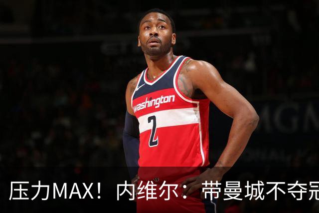 压力MAX！内维尔：带曼城不夺冠就无法接受，兵强马壮马帅得用好